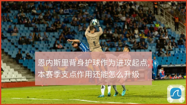 恩内斯里背身护球作为进攻起点，本赛季支点作用还能怎么升级
