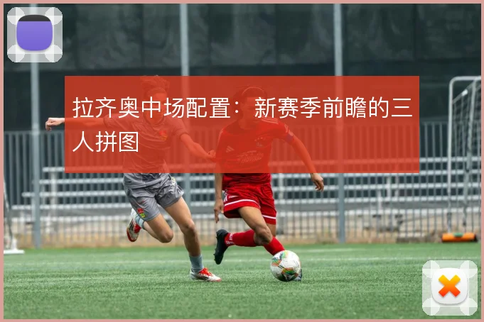拉齐奥中场配置：新赛季前瞻的三人拼图