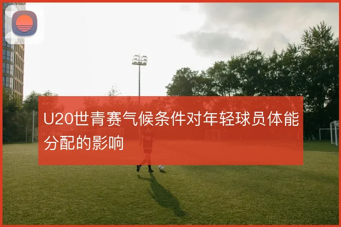 U20世青赛气候条件对年轻球员体能分配的影响
