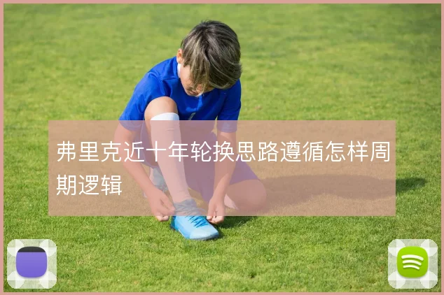 弗里克近十年轮换思路遵循怎样周期逻辑