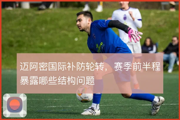 迈阿密国际补防轮转，赛季前半程暴露哪些结构问题