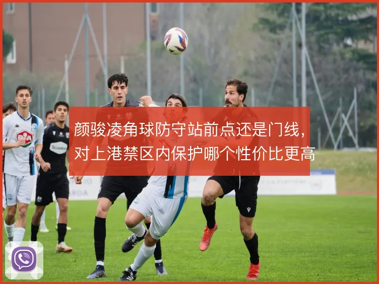 颜骏凌角球防守站前点还是门线，对上港禁区内保护哪个性价比更高
