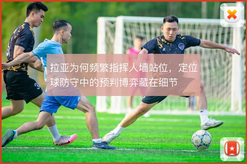 拉亚为何频繁指挥人墙站位，定位球防守中的预判博弈藏在细节