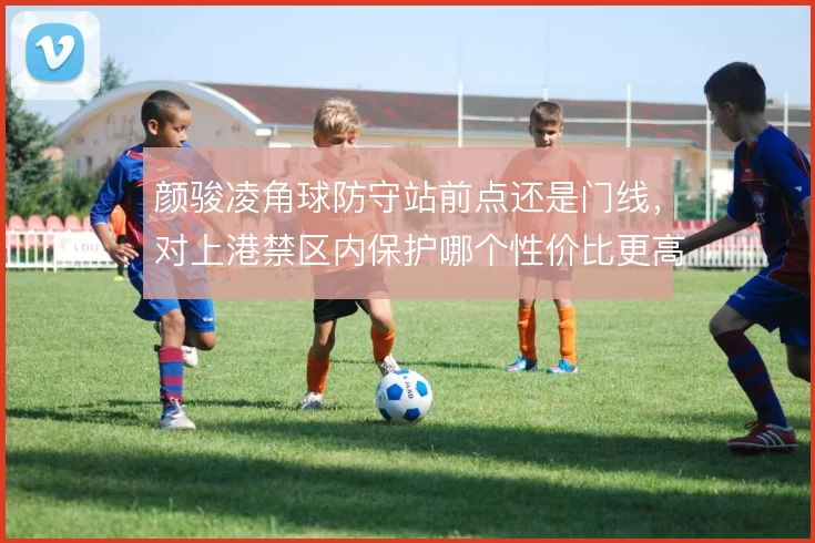 颜骏凌角球防守站前点还是门线，对上港禁区内保护哪个性价比更高