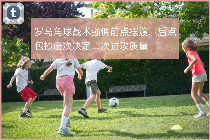 罗马角球战术强调前点摆渡,后点包抄层次决定二次进攻质量
