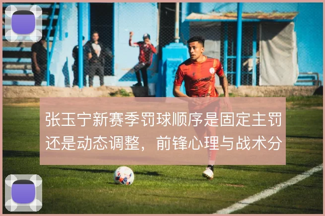 张玉宁新赛季罚球顺序是固定主罚还是动态调整,前锋心理与战术分工之间