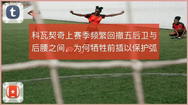 科瓦契奇上赛季频繁回撤五后卫与后腰之间，为何牺牲前插以保护弧顶空当