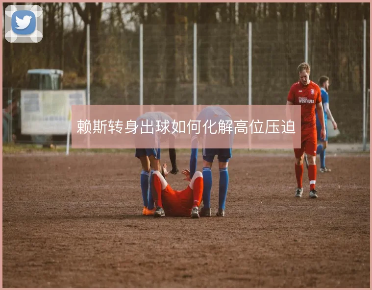 赖斯转身出球如何化解高位压迫
