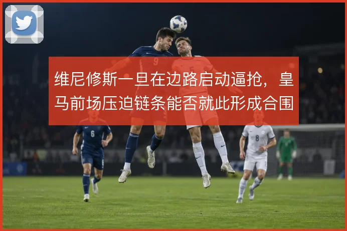 维尼修斯一旦在边路启动逼抢，皇马前场压迫链条能否就此形成合围