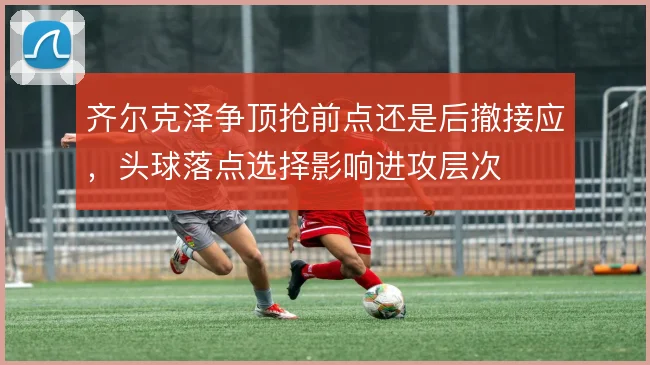 齐尔克泽争顶抢前点还是后撤接应，头球落点选择影响进攻层次