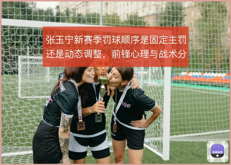 张玉宁新赛季罚球顺序是固定主罚还是动态调整,前锋心理与战术分工之间