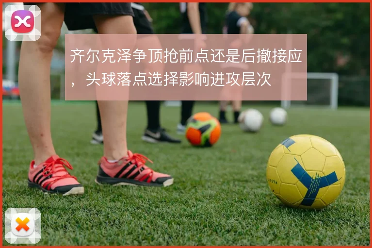 齐尔克泽争顶抢前点还是后撤接应，头球落点选择影响进攻层次