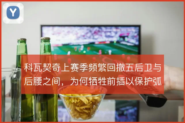 科瓦契奇上赛季频繁回撤五后卫与后腰之间，为何牺牲前插以保护弧顶空当