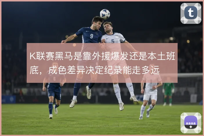 K联赛黑马是靠外援爆发还是本土班底,成色差异决定纪录能走多远