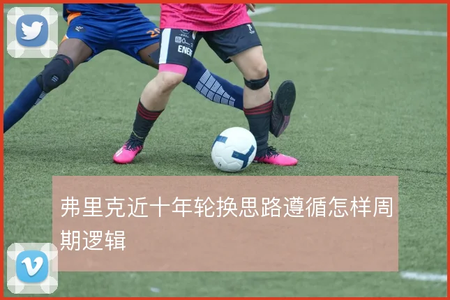 弗里克近十年轮换思路遵循怎样周期逻辑